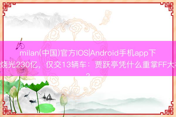 milan(中国)官方IOS|Android手机app下载 烧光230亿,仅交13辆车:贾跃亭凭什么重掌FF大权?
