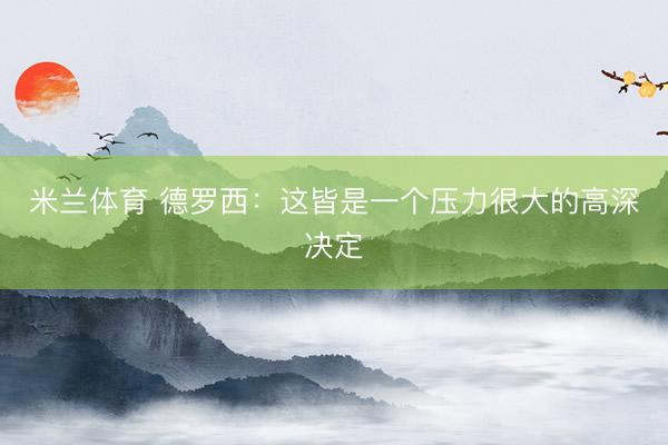 米兰体育 德罗西:这皆是一个压力很大的高深决定