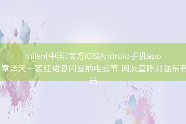 milan(中国)官方IOS|Android手机app下载 章泽天一袭红裙忽闪戛纳电影节 网友直呼刘强东有目光