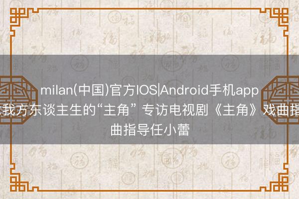 milan(中国)官方IOS|Android手机app下载 作念我方东谈主生的“主角” 专访电视剧《主角》戏曲指导任小蕾