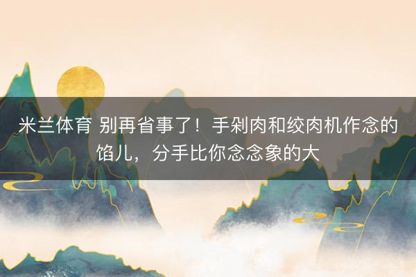 米兰体育 别再省事了!手剁肉和绞肉机作念的馅儿,分手比你念念象的大