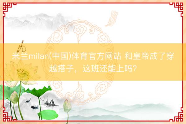 米兰milan(中国)体育官方网站 和皇帝成了穿越搭子，这班还能上吗？