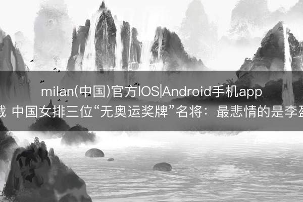 milan(中国)官方IOS|Android手机app下载 中国女排三位“无奥运奖牌”名将:最悲情的是李盈莹