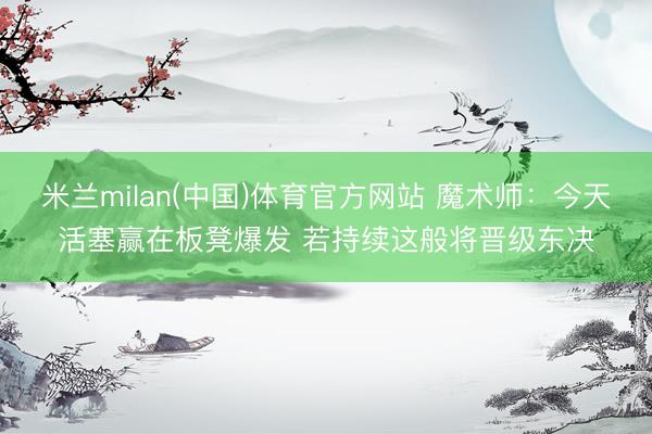 米兰milan(中国)体育官方网站 魔术师:今天活塞赢在板凳爆发 若持续这般将晋级东决