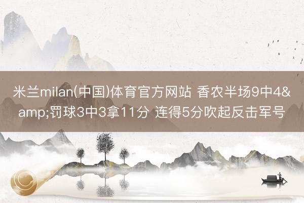 米兰milan(中国)体育官方网站 香农半场9中4&罚球3中3拿11分 连得5分吹起反击军号