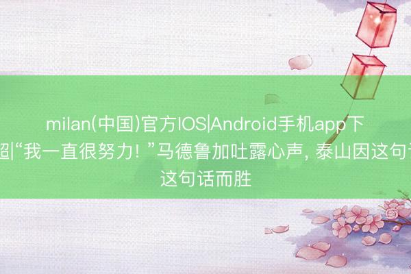 milan(中国)官方IOS|Android手机app下载 中超|“我一直很努力! ”马德鲁加吐露心声, 泰山因这句话而胜