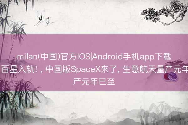 milan(中国)官方IOS|Android手机app下载 力箭百星入轨! , 中国版SpaceX来了, 生意航天量产元年已至
