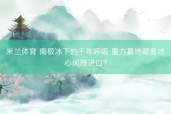 米兰体育 南极冰下的千年呼吸 重力墓地藏着地心闲雅进口?