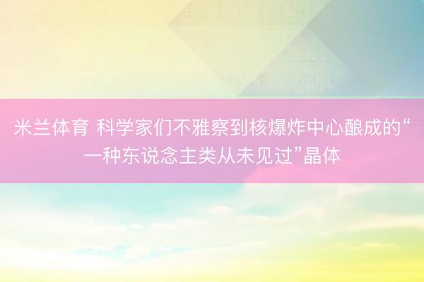 米兰体育 科学家们不雅察到核爆炸中心酿成的“一种东说念主类从未见过”晶体
