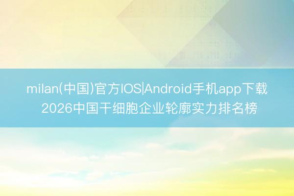 milan(中国)官方IOS|Android手机app下载 2026中国干细胞企业轮廓实力排名榜