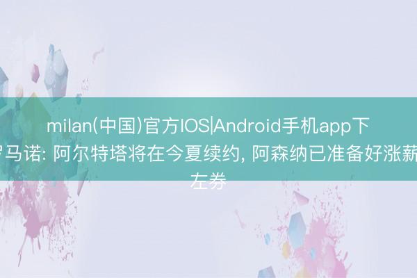 milan(中国)官方IOS|Android手机app下载 罗马诺: 阿尔特塔将在今夏续约, 阿森纳已准备好涨薪左券