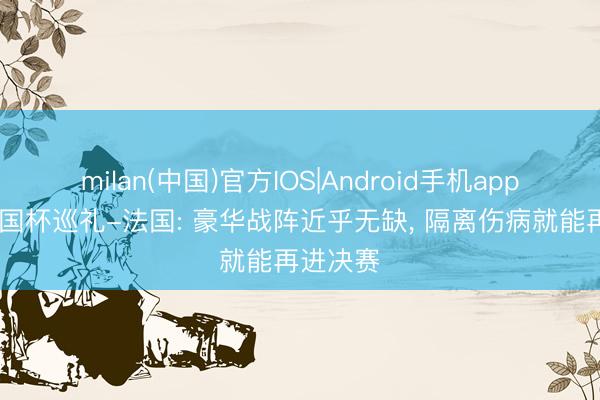 milan(中国)官方IOS|Android手机app下载 全国杯巡礼-法国: 豪华战阵近乎无缺, 隔离伤病就能再进决赛