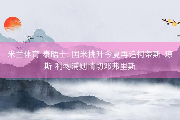 米兰体育 泰晤士: 国米挑升今夏再追柯蒂斯·琼斯 利物浦则情切邓弗里斯