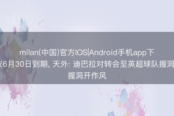 milan(中国)官方IOS|Android手机app下载 协议6月30日到期, 天外: 迪巴拉对转会至英超球队握洞开作风
