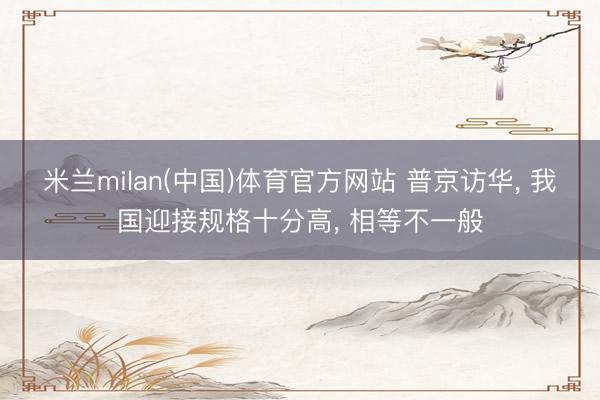 米兰milan(中国)体育官方网站 普京访华, 我国迎接规格十分高, 相等不一般