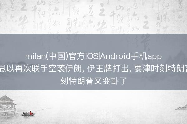 milan(中国)官方IOS|Android手机app下载 好意思以再次联手空袭伊朗， 伊王牌打出， 要津时刻特朗普又变卦了
