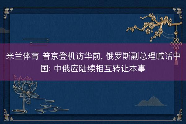 米兰体育 普京登机访华前, 俄罗斯副总理喊话中国: 中俄应陆续相互转让本事