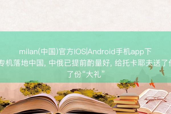 milan(中国)官方IOS|Android手机app下载 普京专机落地中国, 中俄已提前酌量好, 给托卡耶夫送了份“大礼”