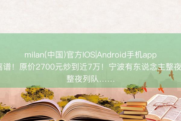 milan(中国)官方IOS|Android手机app下载 太离谱!原价2700元炒到近7万!宁波有东说念主整夜列队……