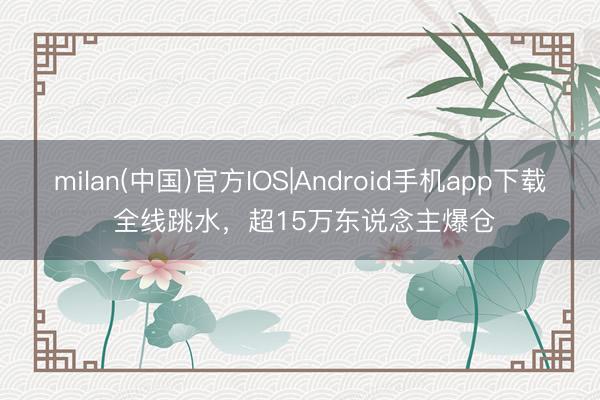 milan(中国)官方IOS|Android手机app下载 全线跳水,超15万东说念主爆仓