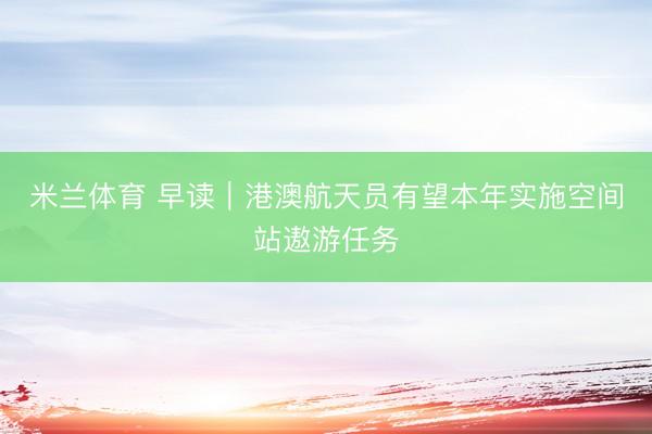 米兰体育 早读|港澳航天员有望本年实施空间站遨游任务