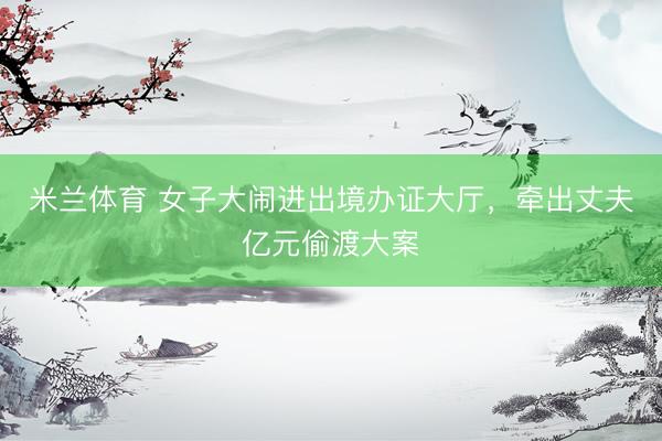 米兰体育 女子大闹进出境办证大厅,牵出丈夫亿元偷渡大案