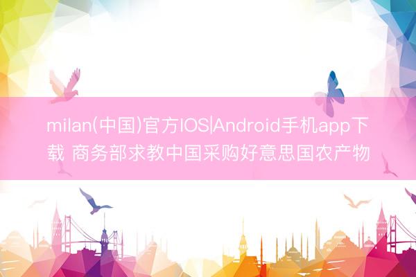 milan(中国)官方IOS|Android手机app下载 商务部求教中国采购好意思国农产物