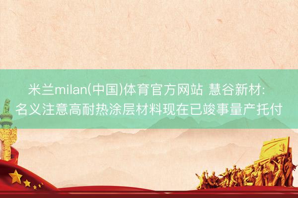 米兰milan(中国)体育官方网站 慧谷新材: 名义注意高耐热涂层材料现在已竣事量产托付