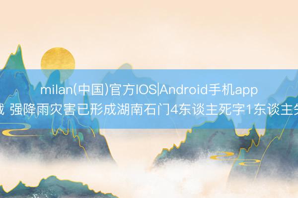 milan(中国)官方IOS|Android手机app下载 强降雨灾害已形成湖南石门4东谈主死字1东谈主失联