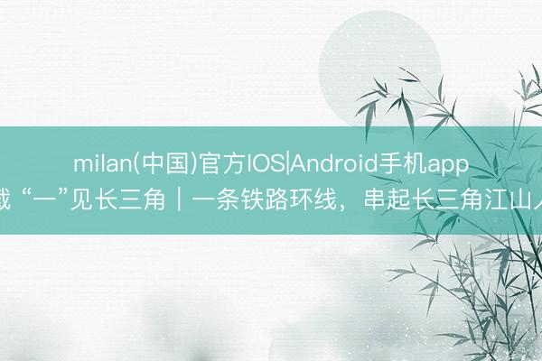 milan(中国)官方IOS|Android手机app下载 “一”见长三角|一条铁路环线,串起长三角江山人烟