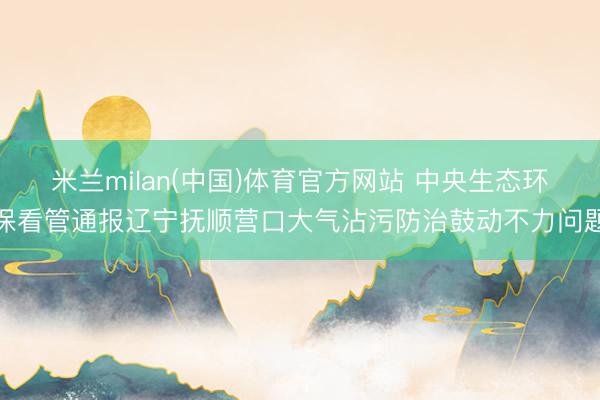 米兰milan(中国)体育官方网站 中央生态环保看管通报辽宁抚顺营口大气沾污防治鼓动不力问题