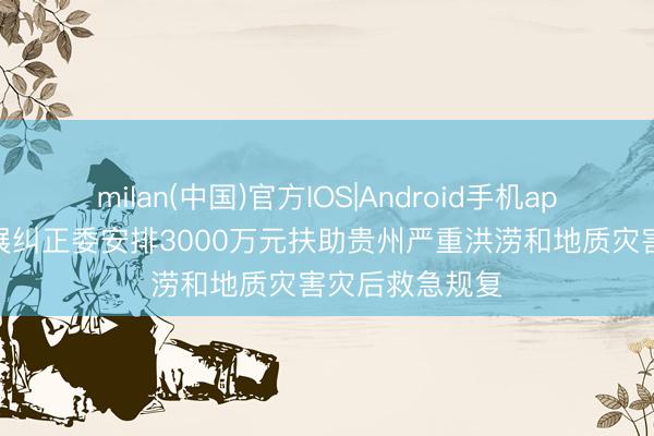milan(中国)官方IOS|Android手机app下载 国度发展纠正委安排3000万元扶助贵州严重洪涝和地质灾害灾后救急规复