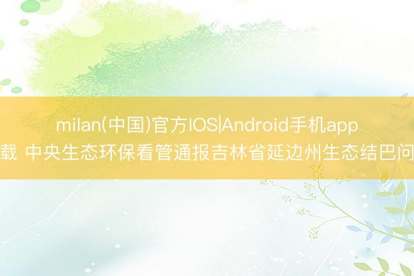 milan(中国)官方IOS|Android手机app下载 中央生态环保看管通报吉林省延边州生态结巴问题