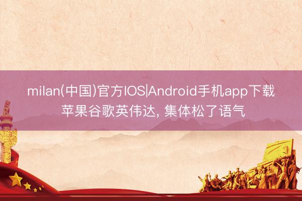 milan(中国)官方IOS|Android手机app下载 苹果谷歌英伟达, 集体松了语气