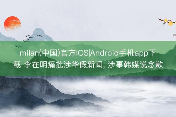 milan(中国)官方IOS|Android手机app下载 李在明痛批涉华假新闻, 涉事韩媒说念歉