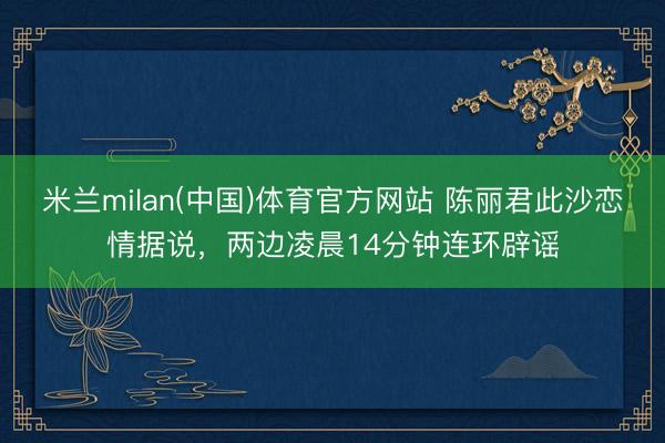 米兰milan(中国)体育官方网站 陈丽君此沙恋情据说,两边凌晨14分钟连环辟谣