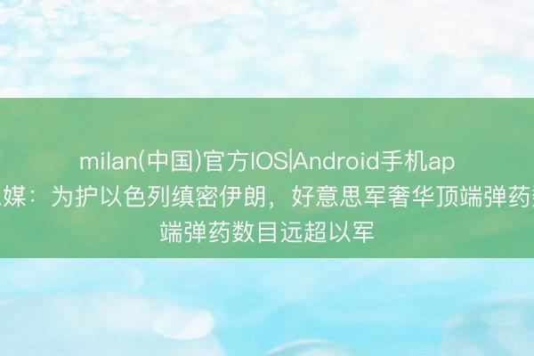 milan(中国)官方IOS|Android手机app下载 好意思媒:为护以色列缜密伊朗,好意思军奢华顶端弹药数目远超以军