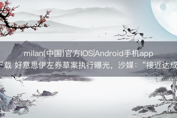milan(中国)官方IOS|Android手机app下载 好意思伊左券草案执行曝光,沙媒:“接近达成”