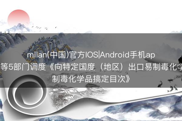 milan(中国)官方IOS|Android手机app下载 商务部等5部门调度《向特定国度(地区)出口易制毒化学品搞定目次》
