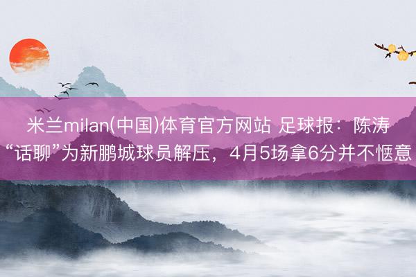 米兰milan(中国)体育官方网站 足球报：陈涛“话聊”为新鹏城球员解压，4月5场拿6分并不惬意
