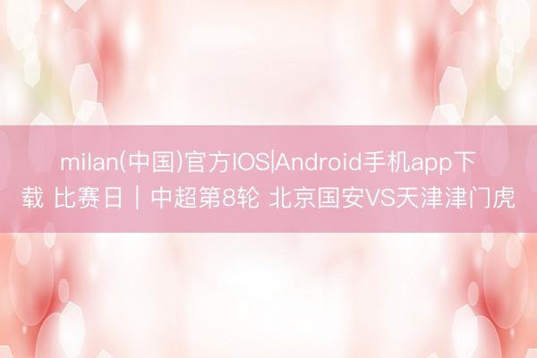 milan(中国)官方IOS|Android手机app下载 比赛日｜中超第8轮 北京国安VS天津津门虎