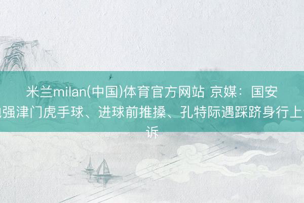 米兰milan(中国)体育官方网站 京媒:国安勉强津门虎手球、进球前推搡、孔特际遇踩跻身行上诉