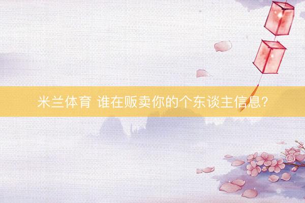 米兰体育 谁在贩卖你的个东谈主信息?