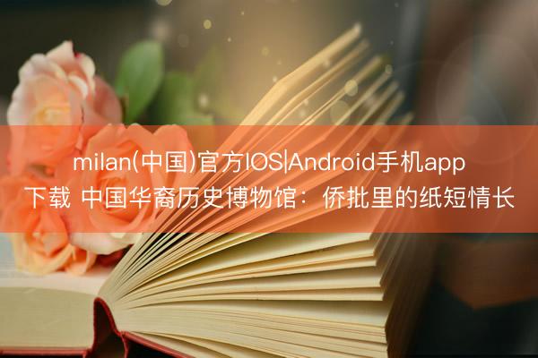 milan(中国)官方IOS|Android手机app下载 中国华裔历史博物馆:侨批里的纸短情长