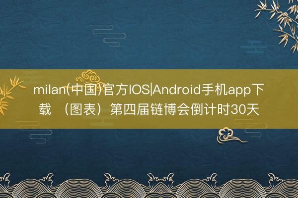 milan(中国)官方IOS|Android手机app下载 (图表)第四届链博会倒计时30天