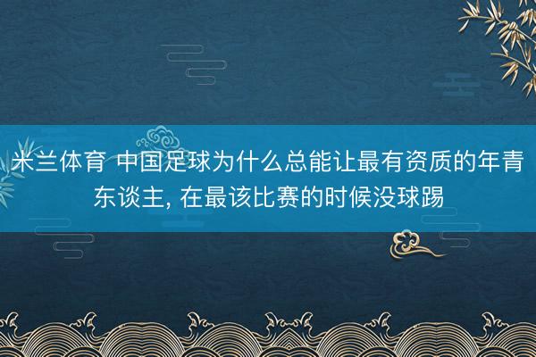 米兰体育 中国足球为什么总能让最有资质的年青东谈主， 在最该比赛的时候没球踢