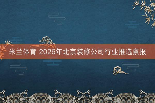 米兰体育 2026年北京装修公司行业推选禀报