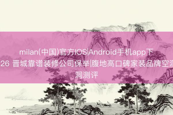milan(中国)官方IOS|Android手机app下载 2026 晋城靠谱装修公司保举|腹地高口碑家装品牌空洞测评