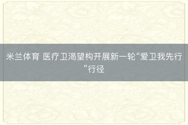 米兰体育 医疗卫渴望构开展新一轮“爱卫我先行”行径