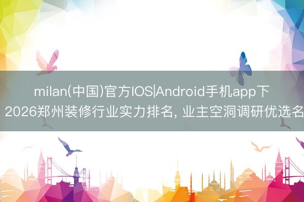milan(中国)官方IOS|Android手机app下载 2026郑州装修行业实力排名, 业主空洞调研优选名单